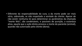 • Diferente da responsabilidade da cura, a da morte pode ser mais
séria, sobretudo, se não respeitada a vontade do cliente. Apesar de
não existir nenhuma lei para determinar os parâmetros da chamada
“morte feliz”, são condenáveis, e passíveis de punição, a eutanásia
ativa, aquela que a ação direta provoca a morte do paciente (animal),
quando não autorizado pelo cliente (dono).
 