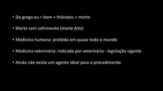 • Do grego eu = bom + thánatos = morte
• Morte sem sofrimento (morte feliz)
• Medicina humana: proibida em quase todo o mundo
• Medicina veterinária: indicada por veterinário - legislação vigente
• Ainda não existe um agente ideal para o procedimento
 