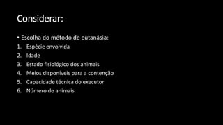 • Escolha do método de eutanásia:
1. Espécie envolvida
2. Idade
3. Estado fisiológico dos animais
4. Meios disponíveis para a contenção
5. Capacidade técnica do executor
6. Número de animais
Considerar:
 