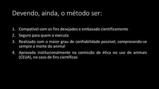 1. Compatível com os fins desejados e embasado cientificamente
2. Seguro para quem o executa
3. Realizado com o maior grau de confiabilidade possível, comprovando-se
sempre a morte do animal
4. Aprovado institucionalmente na comissão de ética no uso de animais
(CEUA), no caso de fins científicos
Devendo, ainda, o método ser:
 
