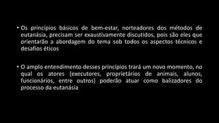 • Os princípios básicos de bem-estar, norteadores dos métodos de
eutanásia, precisam ser exaustivamente discutidos, pois são eles que
orientarão a abordagem do tema sob todos os aspectos técnicos e
desafios éticos
• O amplo entendimento desses princípios trará um novo momento, no
qual os atores (executores, proprietários de animais, alunos,
funcionários, entre outros) poderão atuar como balizadores do
processo da eutanásia
 