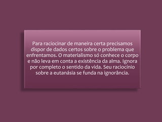 Para raciocinar de maneira certa precisamos
dispor de dados certos sobre o problema que
enfrentamos. O materialismo só conhece o corpo
e não leva em conta a existência da alma. Ignora
por completo o sentido da vida. Seu raciocínio
sobre a eutanásia se funda na ignorância.
 