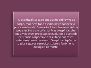 O espiritualista sabe que a alma sobrevive ao
corpo, mas nem todo espiritualista conhece o
processo da vida. Seu raciocínio sobre a eutanásia
pode levá-lo a um sofisma. Mas o espírita sabe
que a vida é um processo de evolução e que cada
existência corpórea é o resultado das fases
anteriores desse processo. O espírita dispõe de
dados seguros e precisos sobre o fenômeno
biológico da morte.
 