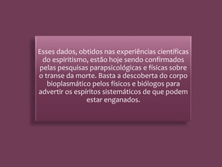 Esses dados, obtidos nas experiências científicas
do espiritismo, estão hoje sendo confirmados
pelas pesquisas parapsicológicas e físicas sobre
o transe da morte. Basta a descoberta do corpo
bioplasmático pelos físicos e biólogos para
advertir os espíritos sistemáticos de que podem
estar enganados.
 
