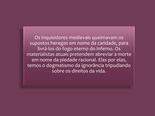 Os inquisidores medievais queimavam os
supostos hereges em nome da caridade, para
livrá-los do fogo eterno do inferno. Os
materialistas atuais pretendem abreviar a morte
em nome da piedade racional. Elas por elas,
temos o dogmatismo da ignorância tripudiando
sobre os direitos da vida.
 