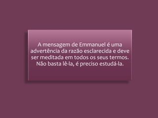 A mensagem de Emmanuel é uma
advertência da razão esclarecida e deve
ser meditada em todos os seus termos.
Não basta lê-la, é preciso estudá-la.
 