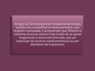 Amigos da Terra perguntam frequentemente pela
opinião dos companheiros desencarnados, com
respeito à eutanásia. E acrescentam que filósofos e
cientistas diversos aderem hoje à ideia de se apoiar
longamente a morte administrada, seja por
imposição de recursos medicamentosos ou por
abandono de tratamento.
 