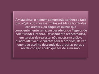 À vista disso, o homem comum não conhece a face
psicológica dos nossos irmãos suicidas e homicidas
conscientes, ou daqueles outros que
conscientemente se fazem pesadelos ou flagelos de
coletividades inteiras. Devidamente reencarnados,
em tarefas de reajuste, não mostram senão o
quadro aflitivo que criaram para si próprios, de vez
que todo espírito descende das próprias obras e
revela consigo aquilo que fez de si mesmo.
 
