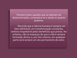 Perante todos aqueles que se abeiram da
desencarnação, compadece-te e ajuda-os quanto
puderes.
Recorda que a ciência humana é sempre um
fato admirável, em transformação constante,
embora respeitável pelos benefícios que presta. No
entanto, não te esqueças de que a vida é sempre
formação divina, e, por isto mesmo, em qualquer
parte será sempre um ato permanente de amor.
 