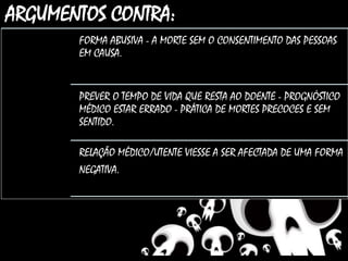 ARGUMENTOS CONTRA:
FORMA ABUSIVA - A MORTE SEM O CONSENTIMENTO DAS PESSOAS
EM CAUSA.
PREVER O TEMPO DE VIDA QUE RESTA AO DOENTE - PROGNÓSTICO
MÉDICO ESTAR ERRADO - PRÁTICA DE MORTES PRECOCES E SEM
SENTIDO.
RELAÇÃO MÉDICO/UTENTE VIESSE A SER AFECTADA DE UMA FORMA
NEGATIVA..
 