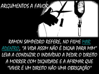 ARGUMENTOS A FAVOR:
RAMON SAMPEDRO REFERE, NO FILME MAR
ADENTRO, “A VIDA ASSIM NÃO É DIGNA PARA MIM”
LEVA A CONDUZIR O INDIVÍDUO A PEDIR O DIREITO
A MORRER COM DIGNIDADE E A AFIRMAR QUE
“VIVER É UM DIREITO NÃO UMA OBRIGAÇÃO”
 