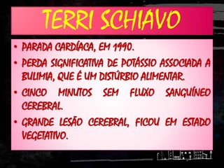 TERRI SCHIAVO
• PARADA CARDÍACA, EM 1990.
• PERDA SIGNIFICATIVA DE POTÁSSIO ASSOCIADA A
BULIMIA, QUE É UM DISTÚRBIO ALIMENTAR.
• CINCO MINUTOS SEM FLUXO SANGUÍNEO
CEREBRAL.
• GRANDE LESÃO CEREBRAL, FICOU EM ESTADO
VEGETATIVO.
 