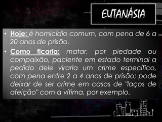 EUTANÁSIA
• Hoje: é homicídio comum, com pena de 6 a
20 anos de prisão.
• Como ficaria: matar, por piedade ou
compaixão, paciente em estado terminal a
pedido dele viraria um crime específico,
com pena entre 2 a 4 anos de prisão; pode
deixar de ser crime em casos de "laços de
afeição" com a vítima, por exemplo.
 