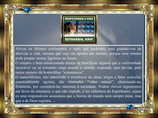 Aliviai os últimos sofrimentos o mais que puderdes, mas guardai-vos de
abreviar a vida, mesmo que seja em apenas um minuto, porque esse minuto
pode poupar muitas lágrimas no futuro.
O simples e bem-intencionado desejo de beneficiar alguém que a enfermidade
incurável vai se tornando carga pesada a outrem, responde, sem dúvida, pelo
maior número de homicídios “eutanásicos”.
O materialismo, não admitindo a existência da alma, erigiu o falso conceito,
essencialmente egoísta, das chamadas “vidas inúteis”, eliminando-as,
friamente, por considerá-las onerosas à sociedade. Podem chover argumentos
em favor da eutanásia, o que não impede, à luz redentora do Espiritismo, sejam
os seus responsáveis assassinos que a Justiça do mundo nem sempre pune, mas
que a de Deus registra, ...
 