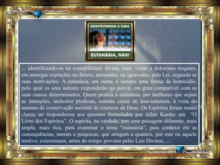 ... identificando-os na contabilidade divina, com, vistas a dolorosos resgates,
em amargas expiações no futuro, atenuadas, ou agravadas, pela Lei, segundo as
suas motivações. A eutanásia, em suma, é sempre uma forma de homicídio,
pelo qual os seus autores responderão no porvir, em grau compatível com as
suas causas determinantes. Quem pratica a eutanásia, por melhores que sejam
as intenções, inclusive piedosas, comete crime de lesa-natureza, à vista do
instinto de conservação inerente às criaturas de Deus. Os Espíritos foram muito
claros, ao responderem aos quesitos formulados por Allan Kardec em “O
Livro dos Espíritos”. O espírita, na verdade, tem uma paisagem diferente, mais
ampla, mais rica, para examinar o tema “eutanásia”, pois conhece ele as
consequências, morais e psíquicas, que atingem a quantos, por este ou aquele
motivo, exterminam, antes do tempo previsto pelas Leis Divinas, ...
 