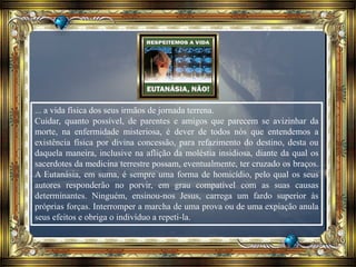 ... a vida física dos seus irmãos de jornada terrena.
Cuidar, quanto possível, de parentes e amigos que parecem se avizinhar da
morte, na enfermidade misteriosa, é dever de todos nós que entendemos a
existência física por divina concessão, para refazimento do destino, desta ou
daquela maneira, inclusive na aflição da moléstia insidiosa, diante da qual os
sacerdotes da medicina terrestre possam, eventualmente, ter cruzado os braços.
A Eutanásia, em suma, é sempre uma forma de homicídio, pelo qual os seus
autores responderão no porvir, em grau compatível com as suas causas
determinantes. Ninguém, ensinou-nos Jesus, carrega um fardo superior às
próprias forças. Interromper a marcha de uma prova ou de uma expiação anula
seus efeitos e obriga o indivíduo a repeti-la.
 