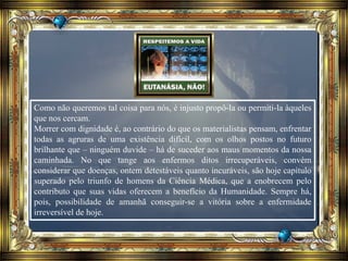 Como não queremos tal coisa para nós, é injusto propô-la ou permiti-la àqueles
que nos cercam.
Morrer com dignidade é, ao contrário do que os materialistas pensam, enfrentar
todas as agruras de uma existência difícil, com os olhos postos no futuro
brilhante que – ninguém duvide – há de suceder aos maus momentos da nossa
caminhada. No que tange aos enfermos ditos irrecuperáveis, convém
considerar que doenças, ontem detestáveis quanto incuráveis, são hoje capítulo
superado pelo triunfo de homens da Ciência Médica, que a enobrecem pelo
contributo que suas vidas oferecem a benefício da Humanidade. Sempre há,
pois, possibilidade de amanhã conseguir-se a vitória sobre a enfermidade
irreversível de hoje.
 