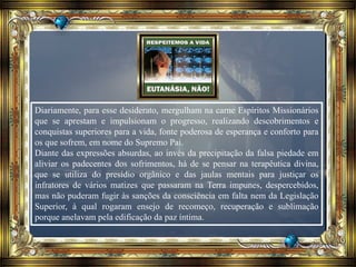 Diariamente, para esse desiderato, mergulham na carne Espíritos Missionários
que se aprestam e impulsionam o progresso, realizando descobrimentos e
conquistas superiores para a vida, fonte poderosa de esperança e conforto para
os que sofrem, em nome do Supremo Pai.
Diante das expressões absurdas, ao invés da precipitação da falsa piedade em
aliviar os padecentes dos sofrimentos, há de se pensar na terapêutica divina,
que se utiliza do presídio orgânico e das jaulas mentais para justiçar os
infratores de vários matizes que passaram na Terra impunes, despercebidos,
mas não puderam fugir às sanções da consciência em falta nem da Legislação
Superior, à qual rogaram ensejo de recomeço, recuperação e sublimação
porque anelavam pela edificação da paz íntima.
 