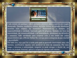 Cada minuto em qualquer vida é, portanto, precioso para o espírito em resgate
abençoado. Quantas resoluções nobres, decisões felizes ou atitudes desditosas
ocorrem num relance, de momento? Penetrando-se, o homem, de
responsabilidade e caridade, luarizado pela fé religiosa, fundada em fatos da
imortalidade, da comunicabilidade e da reencarnação, abominará em definitivo
a eutanásia, tudo envidando para cooperar com o seu irmão nos justos
ressarcimentos que a Divina Justiça lhe outorga para a conquista da paz interior
e da evolução.
Por tudo isso, seja qual for a razão pela qual se pretenda interromper uma vida
humana, justificativa alguma será aceitável na área da eutanásia. Por mais
longa e dolorosa a enfermidade, ninguém se pode arrogar o direito de, em
nome da piedade fraternal, aplicar a terapia do repouso sem retorno.
 
