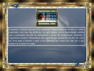 Enquanto o homem ignorar o ser espiritual, independente da matéria e o plano
espiritual, com suas leis próprias, vai agir sempre com a mentalidade estreita
que a concepção da vida do nascimento à morte lhe proporciona. Somente o
espiritismo mostra a importância das experiências agradáveis ou não, do viver
na Terra para o homem e para o ser espiritual que existe em cada um e que
sobrevive à morte do corpo.
 