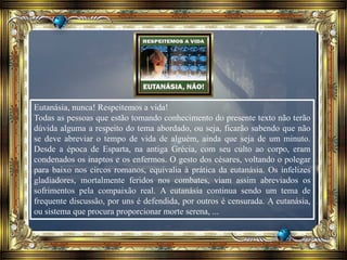 Eutanásia, nunca! Respeitemos a vida!
Todas as pessoas que estão tomando conhecimento do presente texto não terão
dúvida alguma a respeito do tema abordado, ou seja, ficarão sabendo que não
se deve abreviar o tempo de vida de alguém, ainda que seja de um minuto.
Desde a época de Esparta, na antiga Grécia, com seu culto ao corpo, eram
condenados os inaptos e os enfermos. O gesto dos césares, voltando o polegar
para baixo nos circos romanos, equivalia à prática da eutanásia. Os infelizes
gladiadores, mortalmente feridos nos combates, viam assim abreviados os
sofrimentos pela compaixão real. A eutanásia continua sendo um tema de
frequente discussão, por uns é defendida, por outros é censurada. A eutanásia,
ou sistema que procura proporcionar morte serena, ...
 