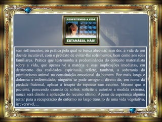 sem sofrimentos, ou prática pela qual se busca abreviar, sem dor, a vida de um
doente incurável, com o pretexto de evitar-lhe sofrimentos, bem como aos seus
familiares. Prática que testemunha a predominância do conceito materialista
sobre a vida, que apenas vê a matéria e suas implicações imediatas, em
detrimento das realidades espirituais, reflete, também, a soberania do
primitivismo animal na constituição emocional do homem. Por mais longa e
dolorosa a enfermidade, ninguém se pode arrogar o direito de, em nome da
piedade fraternal, aplicar a terapia do repouso sem retorno. Mesmo que o
paciente, parecendo exausto de sofrer, solicite e autorize a medida extrema,
nunca será direito a aplicação do recurso último. Apesar de esperança alguma
restar para a recuperação do enfermo no largo trânsito de uma vida vegetativa,
irreversível, ...
 