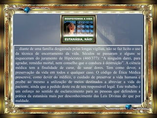 ... diante de uma família desgastada pelas longas vigílias, não se faz lícito o uso
da técnica de encerramento da vida. Séculos se passaram e alguns se
esqueceram do juramento de Hipócrates (460/377): “A ninguém darei, para
agradar, remédio mortal, nem conselho que o conduza à destruição”. A ciência
médica tem a finalidade de curar, de sanar dores. Tem como dever, a
preservação da vida em todos e qualquer caso. O código de Ética Médica
prescreve, como dever do médico, o cuidado de preservar a vida humana e
proíbe ao mesmo a utilização de meios destinados a abreviar a vida do
paciente, ainda que a pedido deste ou de seu responsável legal. Este trabalho é
um esforço no sentido de esclarecimento para as pessoas que defendem a
prática da eutanásia mais por desconhecimento das Leis Divinas do que por
maldade.
 