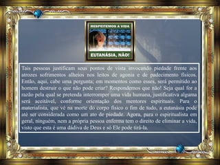 Tais pessoas justificam seus pontos de vista invocando piedade frente aos
atrozes sofrimentos alheios nos leitos de agonia e de padecimento físicos.
Então, aqui, cabe uma pergunta; em momentos como esses, será permitido ao
homem destruir o que não pode criar? Respondemos que não! Seja qual for a
razão pela qual se pretenda interromper uma vida humana, justificativa alguma
será aceitável, conforme orientação dos mentores espirituais. Para o
materialista, que vê na morte do corpo físico o fim de tudo, a eutanásia pode
até ser considerada como um ato de piedade. Agora, para o espiritualista em
geral, ninguém, nem a própria pessoa enferma tem o direito de eliminar a vida,
visto que esta é uma dádiva de Deus e só Ele pode tirá-la.
 