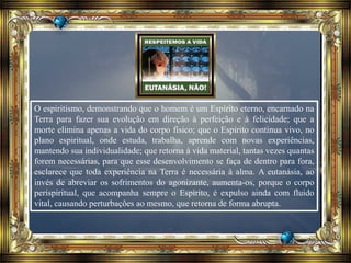 O espiritismo, demonstrando que o homem é um Espírito eterno, encarnado na
Terra para fazer sua evolução em direção à perfeição e à felicidade; que a
morte elimina apenas a vida do corpo físico; que o Espírito continua vivo, no
plano espiritual, onde estuda, trabalha, aprende com novas experiências,
mantendo sua individualidade; que retorna à vida material, tantas vezes quantas
forem necessárias, para que esse desenvolvimento se faça de dentro para fora,
esclarece que toda experiência na Terra é necessária à alma. A eutanásia, ao
invés de abreviar os sofrimentos do agonizante, aumenta-os, porque o corpo
perispiritual, que acompanha sempre o Espírito, é expulso ainda com fluido
vital, causando perturbações ao mesmo, que retorna de forma abrupta.
 