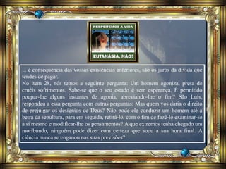... é consequência das vossas existências anteriores, são os juros da dívida que
tendes de pagar.
No item 28, nós temos a seguinte pergunta: Um homem agoniza, presa de
cruéis sofrimentos. Sabe-se que o seu estado é sem esperança. É permitido
poupar-lhe alguns instantes de agonia, abreviando-lhe o fim? São Luís,
respondeu a essa pergunta com outras perguntas: Mas quem vos daria o direito
de prejulgar os desígnios de Deus? Não pode ele conduzir um homem até a
beira da sepultura, para em seguida, retirá-lo, com o fim de fazê-lo examinar-se
a si mesmo e modificar-lhe os pensamentos? A que extremos tenha chegado um
moribundo, ninguém pode dizer com certeza que soou a sua hora final. A
ciência nunca se enganou nas suas previsões?
 