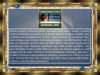 Mesmo quando o desenlace parece inevitável, ainda assim, quantas e quantas
vezes o moribundo tem momentos de lucidez, podendo preparar-se melhor para
a partida, num arrependimento de faltas, numa aceitação da vontade de Deus,
numa entrega a essa vontade, facilitando, em muito, a inevitável partida, não só
pela sua disposição interna como por atrair, através dos novos sentimentos e
pensamentos, seus Protetores Espirituais, que então podem auxiliá-lo, com
mais facilidade. Como se pode saber as reações dos homens quando se veem
prestes a sair do corpo ? Deixemos às leis da natureza o desenlace, após haver-
se dado à medicina a oportunidade de afastá-la, confiando-nos a Deus e às Suas
Leis. Termina São Luís: Mas o espírita, que sabe o que se passa além-túmulo,
conhece o valor do último pensamento.
 