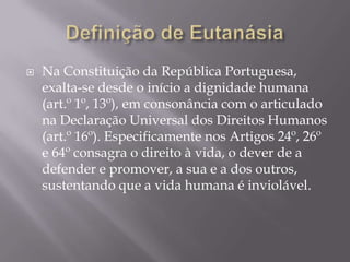    Na Constituição da República Portuguesa,
    exalta-se desde o início a dignidade humana
    (art.º 1º, 13º), em consonância com o articulado
    na Declaração Universal dos Direitos Humanos
    (art.º 16º). Especificamente nos Artigos 24º, 26º
    e 64º consagra o direito à vida, o dever de a
    defender e promover, a sua e a dos outros,
    sustentando que a vida humana é inviolável.
 