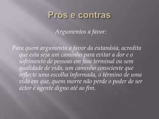 Argumentos a favor:

Para quem argumenta a favor da eutanásia, acredita
  que esta seja um caminho para evitar a dor e o
  sofrimento de pessoas em fase terminal ou sem
  qualidade de vida, um caminho consciente que
  reflecte uma escolha informada, o término de uma
  vida em que, quem morre não perde o poder de ser
  actor e agente digno até ao fim.
 