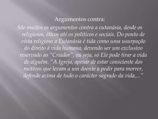 Argumentos contra:
São muitos os argumentos contra a eutanásia, desde os
  religiosos, éticos até os políticos e sociais. Do ponto de
  vista religioso a Eutanásia é tida como uma usurpação
   do direito à vida humana, devendo ser um exclusivo
 reservado ao “Criador”, ou seja, só Ele pode tirar a vida
   de alguém. “A Igreja, apesar de estar consciente dos
   motivos que levam a um doente a pedir para morrer,
   defende acima de tudo o carácter sagrado da vida,...”
 