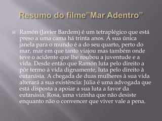    Ramón (Javier Bardem) é um tetraplégico que está
    preso a uma cama há trinta anos. A sua única
    janela para o mundo é a do seu quarto, perto do
    mar, mar em que tanto viajou mas também onde
    teve o acidente que lhe roubou a juventude e a
    vida. Desde então que Ramón luta pelo direito a
    pôr termo à vida dignamente, luta pelo direito à
    eutanásia. A chegada de duas mulheres à sua vida
    alterará a sua existência: Júlia é uma advogada que
    está disposta a apoiar a sua luta a favor da
    eutanásia, Rosa, uma vizinha que não desiste
    enquanto não o convencer que viver vale a pena.
 