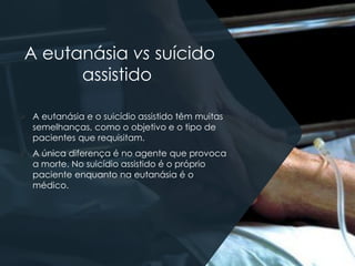 A eutanásia vs suícido
assistido
➢ A eutanásia e o suicídio assistido têm muitas
semelhanças, como o objetivo e o tipo de
pacientes que requisitam.
➢ A única diferença é no agente que provoca
a morte. No suicídio assistido é o próprio
paciente enquanto na eutanásia é o
médico.
 