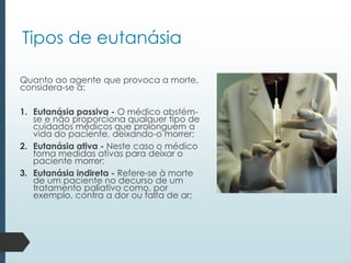 Tipos de eutanásia
Quanto ao agente que provoca a morte,
considera-se a:
1. Eutanásia passiva - O médico abstém-
se e não proporciona qualquer tipo de
cuidados médicos que prolonguem a
vida do paciente, deixando-o morrer;
2. Eutanásia ativa - Neste caso o médico
toma medidas ativas para deixar o
paciente morrer;
3. Eutanásia indireta - Refere-se à morte
de um paciente no decurso de um
tratamento paliativo como, por
exemplo, contra a dor ou falta de ar;
 