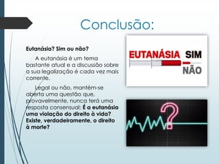 Conclusão:
Eutanásia? Sim ou não?
A eutanásia é um tema
bastante atual e a discussão sobre
a sua legalização é cada vez mais
corrente.
Legal ou não, mantém-se
aberta uma questão que,
provavelmente, nunca terá uma
resposta consensual: É a eutanásia
uma violação do direito à vida?
Existe, verdadeiramente, o direito
à morte?
 