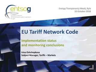 EU Tariff Network Code
Irina Oshchepkova
Subject Manager, Tariffs – Markets
Implementation status
and monitoring conclusions
Energy Transparency Week, Kyiv
10 October 2018
 