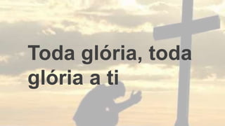 Toda glória, toda
glória a ti
 