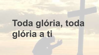Toda glória, toda
glória a ti
 