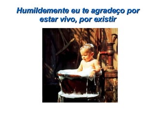 Humildemente eu te agradeço por estar vivo, por existir 