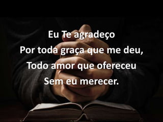 Eu Te agradeço
Por toda graça que me deu,
Todo amor que ofereceu
Sem eu merecer.
 