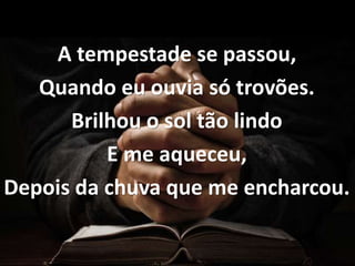 A tempestade se passou,
Quando eu ouvia só trovões.
Brilhou o sol tão lindo
E me aqueceu,
Depois da chuva que me encharcou.
 