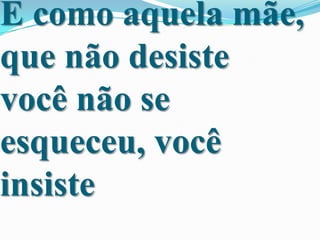 E como aquela mãe,
que não desiste
você não se
esqueceu, você
insiste

 