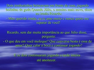 Dois irmãozinhos brincavam em frente de casa, jogando bolinhas de gude.Quando Júlio, o menino mais novo, disse ao irmão Ricardo: - Meu querido irmão, eu te amo muito e nunca quero me separar de você!  Ricardo, sem dar muita importância ao que Júlio disse, pergunta: - O que deu em você moleque? Que conversa besta é essa de amar? Quer calar a boca e continuar jogando? E os dois continuaram jogando a tarde inteira até anoitecer.  