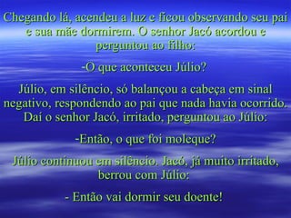 Chegando lá, acendeu a luz e ficou observando seu pai e sua mãe dormirem. O senhor Jacó acordou e perguntou ao filho: O que aconteceu Júlio?  Júlio, em silêncio, só balançou a cabeça em sinal negativo, respondendo ao pai que nada havia ocorrido. Daí o senhor Jacó, irritado, perguntou ao Júlio: Então, o que foi moleque? Júlio continuou em silêncio. Jacó, já muito irritado, berrou com Júlio:  - Então vai dormir seu doente!  