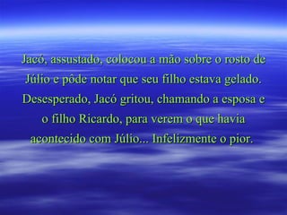 Jacó, assustado, colocou a mão sobre o rosto de Júlio e pôde notar que seu filho estava gelado. Desesperado, Jacó gritou, chamando a esposa e o filho Ricardo, para verem o que havia acontecido com Júlio... Infelizmente o pior.  