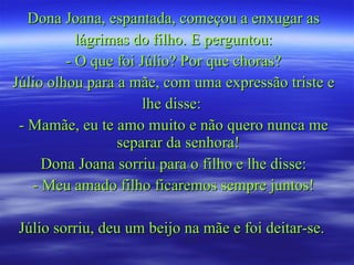 Dona Joana, espantada, começou a enxugar as lágrimas do filho. E perguntou: - O que foi Júlio? Por que choras? Júlio olhou para a mãe, com uma expressão triste e lhe disse:  - Mamãe, eu te amo muito e não quero nunca me separar da senhora!  Dona Joana sorriu para o filho e lhe disse: - Meu amado filho ficaremos sempre juntos! Júlio sorriu, deu um beijo na mãe e foi deitar-se.  