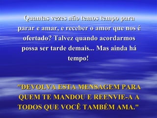 Quantas vezes não temos tempo para parar e amar, e receber o amor que nos é ofertado? Talvez quando acordarmos possa ser tarde demais... Mas ainda há tempo!  "DEVOLVA ESTA MENSAGEM PARA QUEM TE MANDOU E REENVIE-A A TODOS QUE VOCÊ TAMBÉM AMA."  